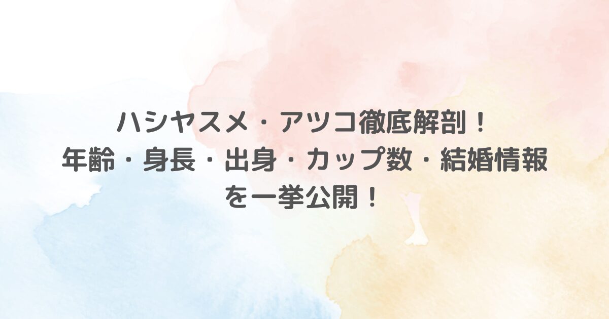 ハシヤスメ・アツコ徹底解剖！年齢・身長・出身・カップ数・結婚情報を一挙公開！